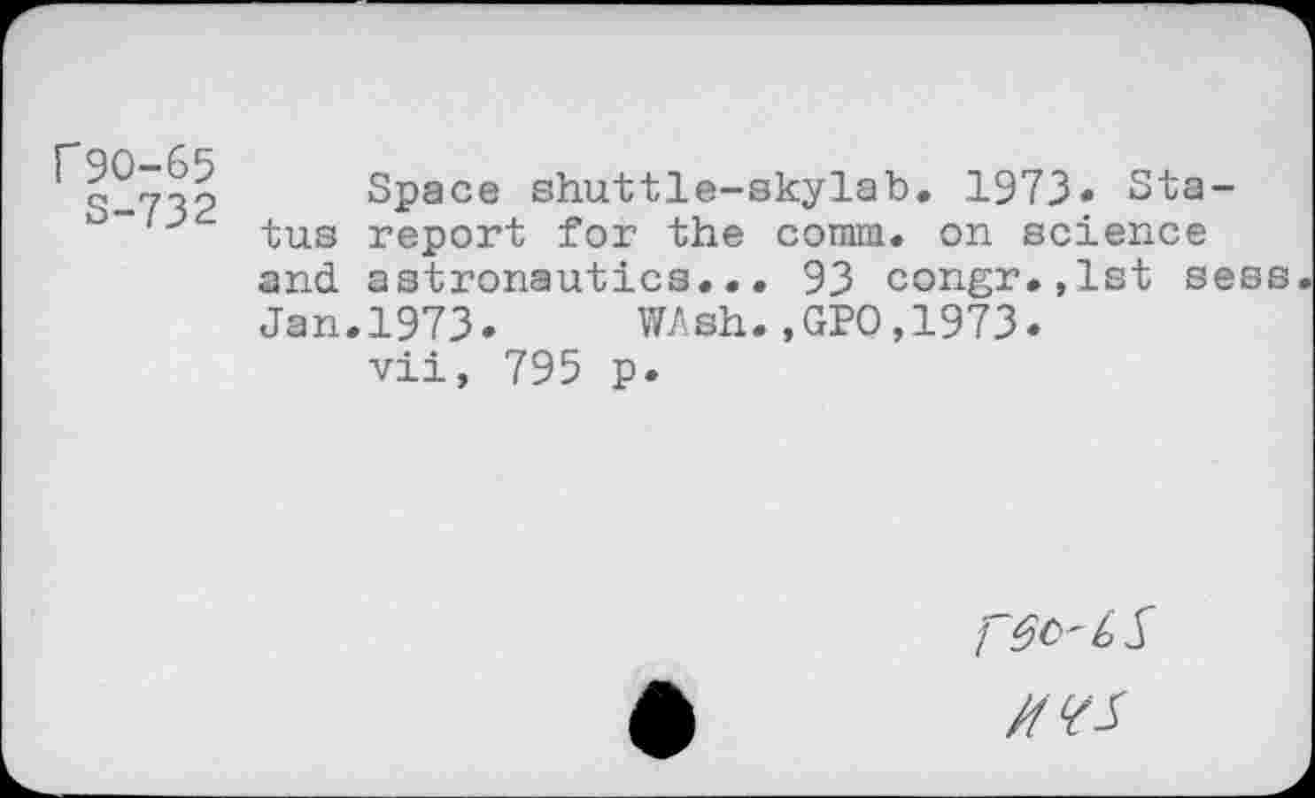 ﻿r9O-65
S-732
Space shuttle-skylab, 1973* Status report for the comm, on science and astronautics... 93 congr.,lst sess
Jan.1973. WAsh.,GPO,1973.
vii, 795 p.
MVS